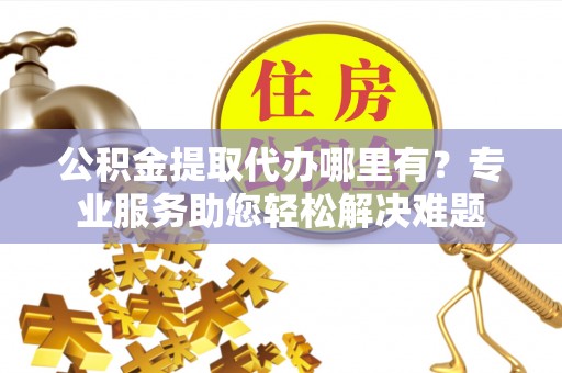 龙里公积金提取代办哪里有？专业服务助您轻松解决难题