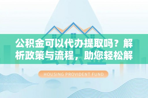 龙里公积金可以代办提取吗？解析政策与流程，助您轻松解决疑问