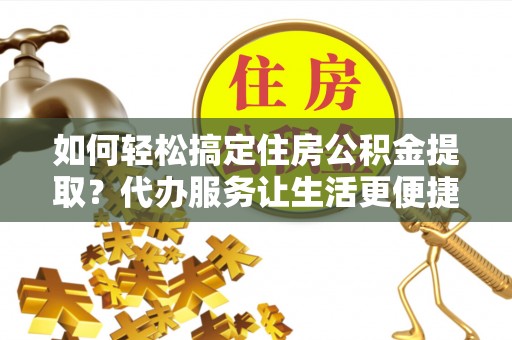 龙里如何轻松搞定住房公积金提取？代办服务让生活更便捷