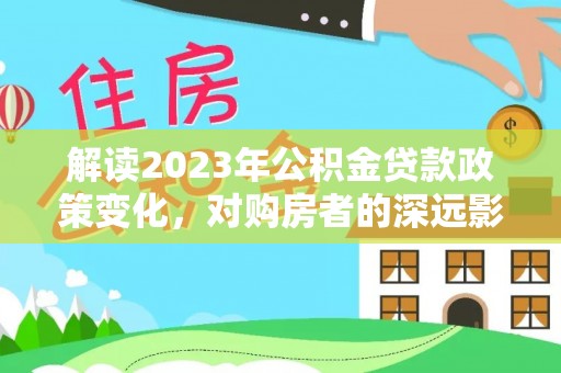龙里解读2023年公积金贷款政策变化，对购房者的深远影响