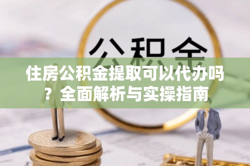 龙里住房公积金提取可以代办吗？全面解析与实操指南
