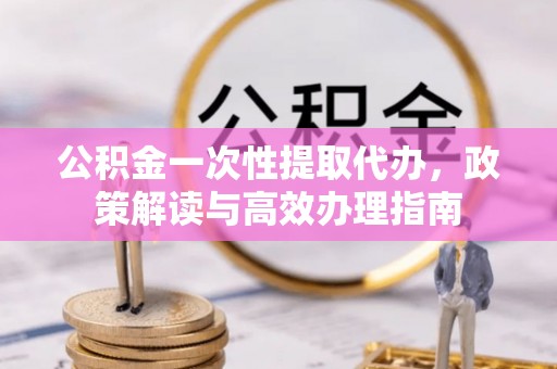 龙里公积金一次性提取代办，政策解读与高效办理指南