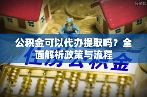 龙里公积金可以代办提取吗？全面解析政策与流程