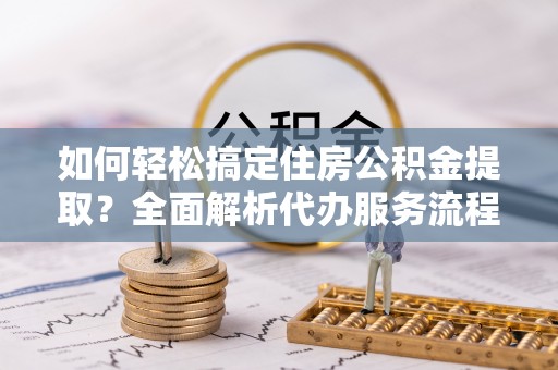 龙里如何轻松搞定住房公积金提取？全面解析代办服务流程与优势