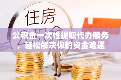 龙里公积金一次性提取代办服务，轻松解决你的资金难题