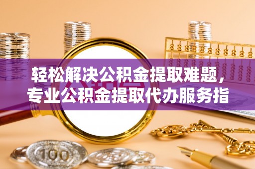 龙里轻松解决公积金提取难题，专业公积金提取代办服务指南