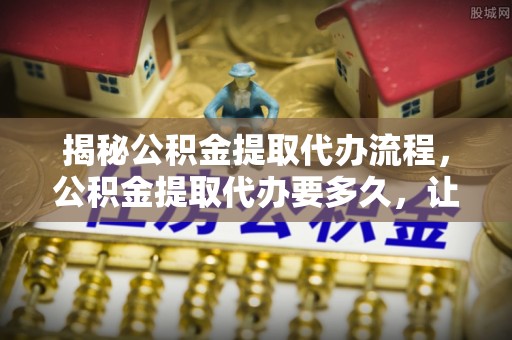 龙里揭秘公积金提取代办流程，公积金提取代办要多久，让你心中有数