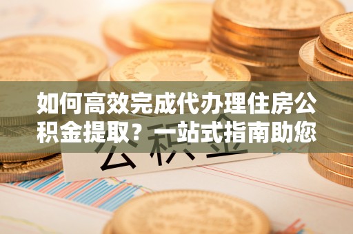 龙里如何高效完成代办理住房公积金提取？一站式指南助您轻松搞定