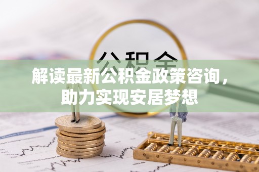 龙里解读最新公积金政策咨询，助力实现安居梦想