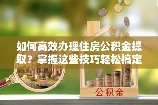 龙里如何高效办理住房公积金提取？掌握这些技巧轻松搞定
