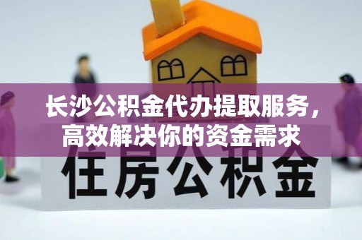 龙里长沙公积金代办提取服务，高效解决你的资金需求