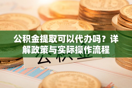 龙里公积金提取可以代办吗？详解政策与实际操作流程