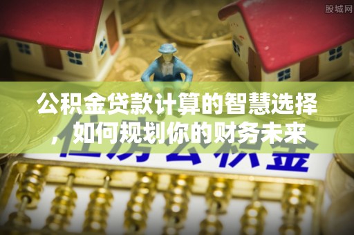 龙里公积金贷款计算的智慧选择，如何规划你的财务未来