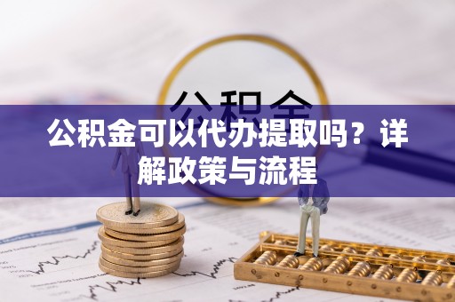 龙里公积金可以代办提取吗？详解政策与流程