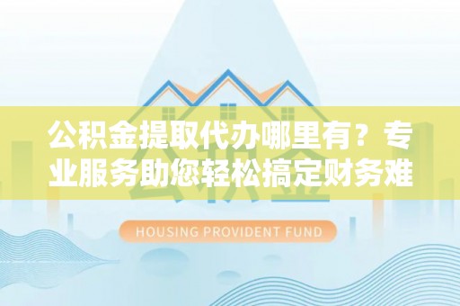 龙里公积金提取代办哪里有？专业服务助您轻松搞定财务难题
