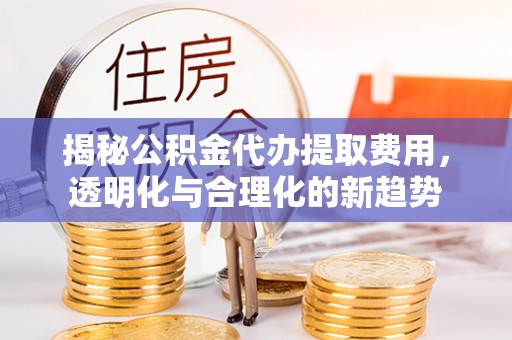 龙里揭秘公积金代办提取费用，透明化与合理化的新趋势
